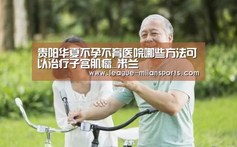 贵阳华夏不孕不育医院哪些方法可以治疗子宫肌瘤_米兰(图3) 米兰运动